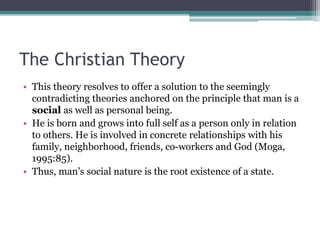 The Christian Theory
• This theory resolves to offer a solution to the seemingly
contradicting theories anchored on the principle that man is a
social as well as personal being.
• He is born and grows into full self as a person only in relation
to others. He is involved in concrete relationships with his
family, neighborhood, friends, co-workers and God (Moga,
1995:85).
• Thus, man’s social nature is the root existence of a state.
 
