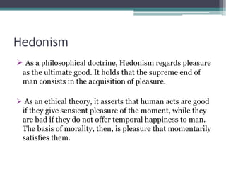 Hedonism
 As a philosophical doctrine, Hedonism regards pleasure
as the ultimate good. It holds that the supreme end of
man consists in the acquisition of pleasure.
 As an ethical theory, it asserts that human acts are good
if they give sensient pleasure of the moment, while they
are bad if they do not offer temporal happiness to man.
The basis of morality, then, is pleasure that momentarily
satisfies them.
 
