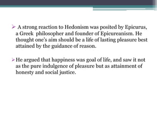  A strong reaction to Hedonism was posited by Epicurus,
a Greek philosopher and founder of Epicureanism. He
thought one’s aim should be a life of lasting pleasure best
attained by the guidance of reason.
He argued that happiness was goal of life, and saw it not
as the pure indulgence of pleasure but as attainment of
honesty and social justice.
 