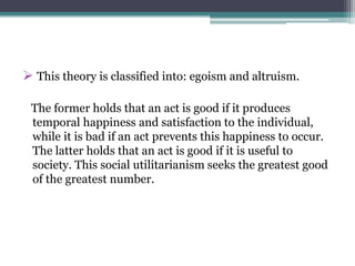  This theory is classified into: egoism and altruism.
The former holds that an act is good if it produces
temporal happiness and satisfaction to the individual,
while it is bad if an act prevents this happiness to occur.
The latter holds that an act is good if it is useful to
society. This social utilitarianism seeks the greatest good
of the greatest number.
 