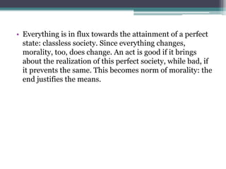 • Everything is in flux towards the attainment of a perfect
state: classless society. Since everything changes,
morality, too, does change. An act is good if it brings
about the realization of this perfect society, while bad, if
it prevents the same. This becomes norm of morality: the
end justifies the means.
 