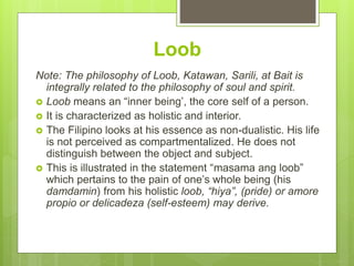 Loob
Note: The philosophy of Loob, Katawan, Sarili, at Bait is
integrally related to the philosophy of soul and spirit.
 Loob means an “inner being’, the core self of a person.
 It is characterized as holistic and interior.
 The Filipino looks at his essence as non-dualistic. His life
is not perceived as compartmentalized. He does not
distinguish between the object and subject.
 This is illustrated in the statement “masama ang loob”
which pertains to the pain of one’s whole being (his
damdamin) from his holistic loob, “hiya”, (pride) or amore
propio or delicadeza (self-esteem) may derive.
 