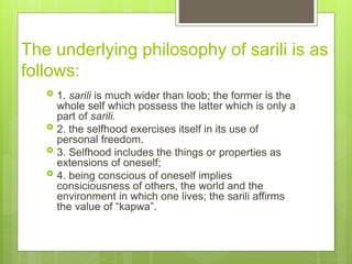 The underlying philosophy of sarili is as
follows:
 1. sarili is much wider than loob; the former is the
whole self which possess the latter which is only a
part of sarili.
 2. the selfhood exercises itself in its use of
personal freedom.
 3. Selfhood includes the things or properties as
extensions of oneself;
 4. being conscious of oneself implies
consiciousness of others, the world and the
environment in which one lives; the sarili affirms
the value of “kapwa”.
 