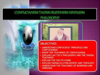 OBJECTIVES
• UNDERSTAND CONFUCIOUS’ PRINCIPLES AND
CONFUCIANISM
• KNOW THE TEACHINGS OF CONFUCIANISM
• EXPLAIN LAO TZU’S PHILOSOPHY AND THE TAOISM
TEACHINGS
• EXPLAIN THE TAO-TE-CHING
• EXPLAIN TAOISM AS A PHILOSOPHY AND THEOLOGY
• UNDERSTAND THE TEACHINGS OF BUDDHISM AND
HINDUISM
 