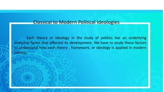 Classical to Modern Political Ideologies
Each theory or ideology in the study of politics has an underlying
historical factor that affected its development. We have to study these factors
to understand how each theory , framework, or ideology is applied in modern
context.
 