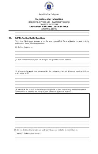 Republic ofthePhilippines
DepartmentofEducation
REGIONAL OFFICE VIII - EASTERN VISAYAS
DIVISION OF LEYTE
CAPUDLOSAN NATIONAL HIGH SCHOOL
HINDANG, LEYTE
__________________________________________________________________________________
__________________________________________________________________________________
III. Self-Reflection Guide Questions
Direction: Write your answer in on the space provided. Do a reflection on your activity
and answer these following questions
Q1. Define happiness.
__________________________________________________________________________________________
__________________________________________________________________________________________
__________________________________________________________________________________________
Q2. Cite one moment in your life that you are grateful for and explain.
__________________________________________________________________________________________
__________________________________________________________________________________________
__________________________________________________________________________________________
Q3. Who are the people that you consider the easiest to relate to? Whom do you find difficult
to get along with?
__________________________________________________________________________________________
__________________________________________________________________________________________
__________________________________________________________________________________________
__________________________________________________________________________________________
__________________________________________________________________________________________
Q4. Describe the kind of relationshipof the people in your community. Give examples of
instance where you find the unity in your community provide pictures.
__________________________________________________________________________________________
__________________________________________________________________________________________
__________________________________________________________________________________________
__________________________________________________________________________________________
Q5. Do you believe that people are underprivilegedare still able to contribute to
society? Explain your answer.
__________________________________________________________________________________________
__________________________________________________________________________________________
 