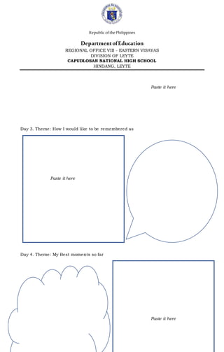 Republic ofthePhilippines
DepartmentofEducation
REGIONAL OFFICE VIII - EASTERN VISAYAS
DIVISION OF LEYTE
CAPUDLOSAN NATIONAL HIGH SCHOOL
HINDANG, LEYTE
Paste it here
Day 3. Theme: How I would like to be remembered as
Paste it here
Day 4. Theme: My Best moments so far
Paste it here
 