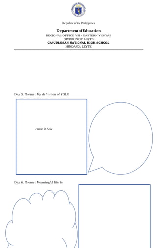 Republic ofthePhilippines
DepartmentofEducation
REGIONAL OFFICE VIII - EASTERN VISAYAS
DIVISION OF LEYTE
CAPUDLOSAN NATIONAL HIGH SCHOOL
HINDANG, LEYTE
Day 5. Theme: My definition of YOLO
Paste it here
Day 6. Theme: Meaningful life is
 