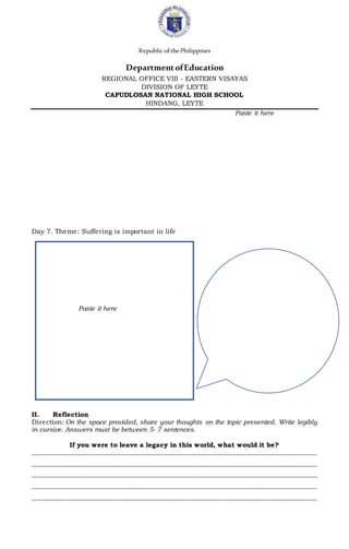 Republic ofthePhilippines
DepartmentofEducation
REGIONAL OFFICE VIII - EASTERN VISAYAS
DIVISION OF LEYTE
CAPUDLOSAN NATIONAL HIGH SCHOOL
HINDANG, LEYTE
Paste it here
Day 7. Theme: Suffering is important in life
Paste it here
II. Reflection
Direction: On the space provided, share your thoughts on the topic presented. Write legibly
in cursive. Answers must be between 5- 7 sentences.
If you were to leave a legacy in this world, what would it be?
________________________________________________________________________________________
________________________________________________________________________________________
________________________________________________________________________________________
________________________________________________________________________________________
________________________________________________________________________________________
 