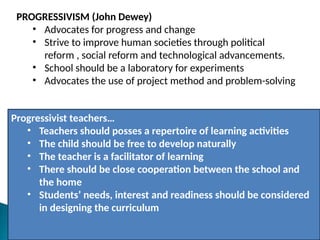 PROGRESSIVISM (John Dewey)
• Advocates for progress and change
• Strive to improve human societies through political
reform , social reform and technological advancements.
• School should be a laboratory for experiments
• Advocates the use of project method and problem-solving
Progressivist teachers…
• Teachers should posses a repertoire of learning activities
• The child should be free to develop naturally
• The teacher is a facilitator of learning
• There should be close cooperation between the school and
the home
• Students’ needs, interest and readiness should be considered
in designing the curriculum
 