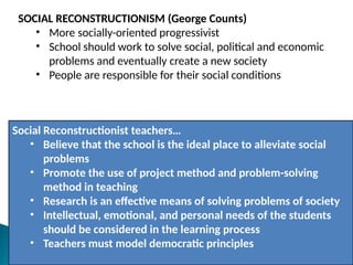 SOCIAL RECONSTRUCTIONISM (George Counts)
• More socially-oriented progressivist
• School should work to solve social, political and economic
problems and eventually create a new society
• People are responsible for their social conditions
Social Reconstructionist teachers…
• Believe that the school is the ideal place to alleviate social
problems
• Promote the use of project method and problem-solving
method in teaching
• Research is an effective means of solving problems of society
• Intellectual, emotional, and personal needs of the students
should be considered in the learning process
• Teachers must model democratic principles
 