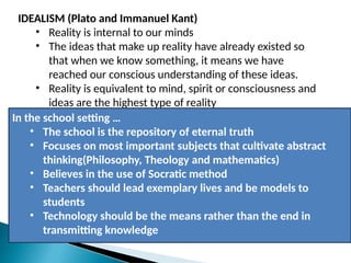 IDEALISM (Plato and Immanuel Kant)
• Reality is internal to our minds
• The ideas that make up reality have already existed so
that when we know something, it means we have
reached our conscious understanding of these ideas.
• Reality is equivalent to mind, spirit or consciousness and
ideas are the highest type of reality
In the school setting …
• The school is the repository of eternal truth
• Focuses on most important subjects that cultivate abstract
thinking(Philosophy, Theology and mathematics)
• Believes in the use of Socratic method
• Teachers should lead exemplary lives and be models to
students
• Technology should be the means rather than the end in
transmitting knowledge
 