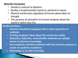 REALISM (Aristotle)
• Stands in contrast to idealism
• Reality is fundamentally mental or spiritual in nature.
• Physical world exists regardless of human observation or
thought
• The purpose of education is to teach students about the
world in which they live
Realist teachers…
• Teachers should be equipped with a wide repertoire of
methods
• To bring students’ ideas about the world into reality
• Deductive, inductive, and scientific methods are reliable
means to discover knowledge
• Non-academic activities interfere with the school’s purpose as
center of academic excellence
• Technology as an aid in learning
 