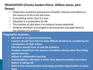 PRAGMATISM (Charles Sanders Peirce, William James, john
Dewey)
• Emphasizes practical consequences of beliefs, theories and actions as
the measure of the truth and value.
• If something works, then it is true.
• Education is a preparation for life
• The function of education is to enhance human potentials
• Students should be encouraged to do researches and apply them to
the solution of a problem
Pragmatist teachers…
• Education is an experimental process
• Learners should learn how to make difficult decisions by considering the
consequence of their actions
• Education should focus on real-life problems
• Students should learn the process of problem-solving rather than being
passive learners
• Believe in collaborative learning
• Interdisciplinary education is better than departmentalized curriculum
• Believe in taking risk
• Believe that communication technology provides opportunities to share
ideas
 