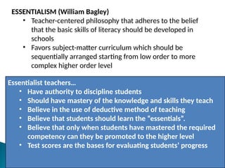 ESSENTIALISM (William Bagley)
• Teacher-centered philosophy that adheres to the belief
that the basic skills of literacy should be developed in
schools
• Favors subject-matter curriculum which should be
sequentially arranged starting from low order to more
complex higher order level
Essentialist teachers…
• Have authority to discipline students
• Should have mastery of the knowledge and skills they teach
• Believe in the use of deductive method of teaching
• Believe that students should learn the “essentials”.
• Believe that only when students have mastered the required
competency can they be promoted to the higher level
• Test scores are the bases for evaluating students’ progress
 