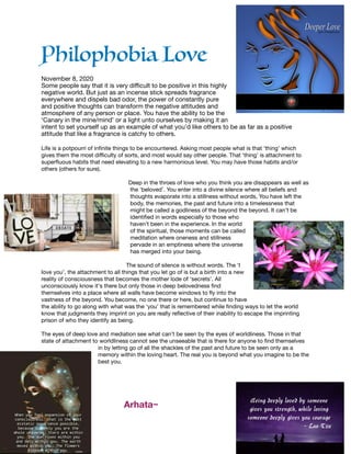 Philophobia Love

November 8, 2020

Some people say that it is very diﬃcult to be positive in this highly
negative world. But just as an incense stick spreads fragrance
everywhere and dispels bad odor, the power of constantly pure
and positive thoughts can transform the negative attitudes and
atmosphere of any person or place. You have the ability to be the
‘Canary in the mine/mind’ or a light unto ourselves by making it an
intent to set yourself up as an example of what you’d like others to be as far as a positive
attitude that like a fragrance is catchy to others. 

Life is a potpourri of infinite things to be encountered. Asking most people what is that ‘thing’ which
gives them the most diﬃculty of sorts, and most would say other people. That ‘thing’ is attachment to
superfluous habits that need elevating to a new harmonious level. You may have those habits and/or
others (others for sure).



Deep in the throes of love who you think you are disappears as well as
the ‘beloved’. You enter into a divine silence where all beliefs and
thoughts evaporate into a stillness without words, You have left the
body, the memories, the past and future into a timelessness that
might be called a godliness of the beyond the beyond. It can’t be
identified in words especially to those who
haven’t been in the experience. In the world
of the spiritual, those moments can be called
meditation where oneness and stillness
pervade in an emptiness where the universe
has merged into your being. 

The sound of silence is without words. The ‘I
love you’, the attachment to all things that you let go of is but a birth into a new
reality of consciousness that becomes the mother lode of ‘secrets’. All
unconsciously know it's there but only those in deep belovedness find
themselves into a place where all walls have become windows to fly into the
vastness of the beyond. You become, no one there or here, but continue to have
the ability to go along with what was the ‘you’ that is remembered while finding ways to let the world
know that judgments they imprint on you are really reflective of their inability to escape the imprinting
prison of who they identify as being. 

The eyes of deep love and mediation see what can’t be seen by the eyes of worldliness. Those in that
state of attachment to worldliness cannot see the unseeable that is there for anyone to find themselves
in by letting go of all the shackles of the past and future to be seen only as a
memory within the loving heart. The real you is beyond what you imagine to be the
best you.



	 	 Arhata~
 