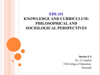 EDU.O1
KNOWLEDGE AND CURRICULUM:
PHILOSOPHICALAND
SOCIOLOGICAL PERSPECTIVES
Sherba E S
No. 12, English
CSI College of Education,
Parassala
 