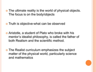  The ultimate reality is the world of physical objects.
The focus is on the body/objects
 Truth is objective-what can be observed
 Aristotle, a student of Plato who broke with his
mentor’s idealist philosophy, is called the father of
both Realism and the scientific method.
 The Realist curriculum emphasizes the subject
matter of the physical world, particularly science
and mathematics
 