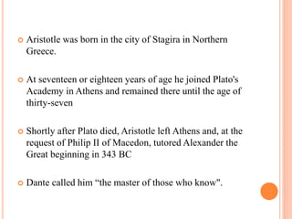  Aristotle was born in the city of Stagira in Northern
Greece.
 At seventeen or eighteen years of age he joined Plato's
Academy in Athens and remained there until the age of
thirty-seven
 Shortly after Plato died, Aristotle left Athens and, at the
request of Philip II of Macedon, tutored Alexander the
Great beginning in 343 BC
 Dante called him “the master of those who know".
 