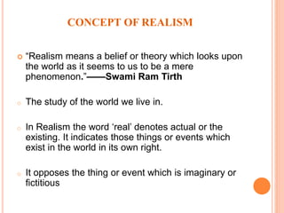 CONCEPT OF REALISM
 “Realism means a belief or theory which looks upon
the world as it seems to us to be a mere
phenomenon.”——Swami Ram Tirth
o The study of the world we live in.
o In Realism the word ‘real’ denotes actual or the
existing. It indicates those things or events which
exist in the world in its own right.
o It opposes the thing or event which is imaginary or
fictitious
 