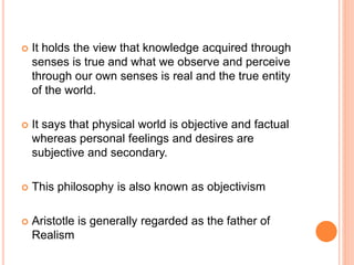  It holds the view that knowledge acquired through
senses is true and what we observe and perceive
through our own senses is real and the true entity
of the world.
 It says that physical world is objective and factual
whereas personal feelings and desires are
subjective and secondary.
 This philosophy is also known as objectivism
 Aristotle is generally regarded as the father of
Realism
 