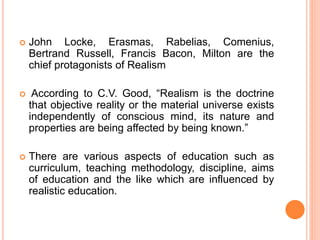  John Locke, Erasmas, Rabelias, Comenius,
Bertrand Russell, Francis Bacon, Milton are the
chief protagonists of Realism
 According to C.V. Good, “Realism is the doctrine
that objective reality or the material universe exists
independently of conscious mind, its nature and
properties are being affected by being known.”
 There are various aspects of education such as
curriculum, teaching methodology, discipline, aims
of education and the like which are influenced by
realistic education.
 