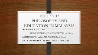 EDUP 3013
PHILOSOPHY AND
EDUCATION IN MALAYSIA
NAME: LIEW JIE YING
HARSHEENEE A/P ANTHONEY KHANNAN
LECTURER’S NAME: MR AZIZI BIN AHMAD
DATE OF PRESENTATION: 05 OCTOBER 2018
 