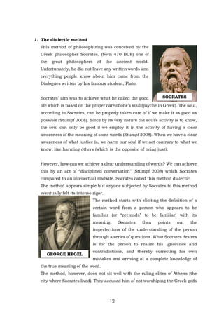 12
1. The dialectic method
This method of philosophizing was conceived by the
Greek philosopher Socrates, (born 470 BCE) one of
the great philosophers of the ancient world.
Unfortunately, he did not leave any written words and
everything people know about him came from the
Dialogues written by his famous student, Plato.
Socrates’ aim was to achieve what he called the good
life which is based on the proper care of one’s soul (psyche in Greek). The soul,
according to Socrates, can be properly taken care of if we make it as good as
possible (Stumpf 2008). Since by its very nature the soul’s activity is to know,
the soul can only be good if we employ it in the activity of having a clear
awareness of the meaning of some words (Stumpf 2008). When we have a clear
awareness of what justice is, we harm our soul if we act contrary to what we
know, like harming others (which is the opposite of being just).
However, how can we achieve a clear understanding of words? We can achieve
this by an act of “disciplined conversation” (Stumpf 2008) which Socrates
compared to an intellectual midwife. Socrates called this method dialectic.
The method appears simple but anyone subjected by Socrates to this method
eventually felt its intense rigor.
The method starts with eliciting the definition of a
certain word from a person who appears to be
familiar (or “pretends” to be familiar) with its
meaning. Socrates then points out the
imperfections of the understanding of the person
through a series of questions. What Socrates desires
is for the person to realize his ignorance and
contradictions, and thereby correcting his own
mistakes and arriving at a complete knowledge of
the true meaning of the word.
The method, however, does not sit well with the ruling elites of Athens (the
city where Socrates lived). They accused him of not worshiping the Greek gods
SOCRATES
GEORGE HEGEL
 