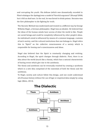 13
and corrupting the youth. His defense (which was dramatically recorded in
Plato’s dialogue the Apology) was a model of “forceful argument” (Stumpf 2008)
but it fell on deaf ears. In the end, he was forced to drink poison. Socrates was
the first philosopher to die fighting for truth.
The Socratic Method was modernized and treated in a different way by George
Wilhelm Hegel, a German philosopher. Hegel was an idealist. He believed that
the ideas of the human minds have access of what the world is like. People
are social beings and could be completely influenced by other people’s ideas.
An individual’s mind is influenced by means of a common language, customs
of one’s society, and the cultural institutions that one belongs to. Hegel refers
this to “Spirit” as the collective consciousness of a society which is
responsible for honing one’s consciousness and ideas.
Hegel also believed that the Spirit is constantly changing and evolving.
According to Hegel, the spirit changes through dialectic. First, there is an
idea about the world (much like a thesis), which has a natural characteristic
of having errors which give rise to the antithesis.
The thesis and antithesis can be eventually resolved by creating a synthesis
which is a new idea comprised of the essentials of both the thesis and the
antithesis.
To Hegel, society and culture follow this design, and one could understand
all of human history without the use of logic or empirical data simply by using
logic (Klein, 2013).
 