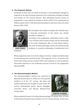 14
2. The Pragmatic Method
Hundreds of years after the death of Socrates, a new philosophy emerged as
inspired by the idea of change initiated by the evolutionary thoughts of Hegel
and Darwin in 19th century America. This philosophy became known as
pragmatism. It was started by Charles S. Pierce (1839-1914), popularized by
William James (1842-1910) and institutionalized in American culture by John
Dewey (1859-1952).
We will explore this briefly to complete the methods since
a thorough presentation of this theory was already
provided in module 2.1.
According to the pragmatists, philosophy seems to offer
a set of beliefs about human beings and his relationship
to the world. Pragmatists offer no such beliefs. Rather,
they seek to make philosophy relevant by solving real life
problems. It is purely a philosophy of method and not of
substance.
What pragmatism aims is to test the dogma of science, religion and philosophy
by determining their practical results. The pragmatic test is: if I practice this
belief, will it bring success or failure? Will I solve problems or create problems?
Successful experience is the verification process of truth for the pragmatists
(Stumpf 2008).
3. The Phenomenological Method
The phenomenological method was conceived by
Edmund Husserl (born in 1859), one of the greatest
intellects of of the 19th century. His ideas and
method influenced the thoughts of some of the 20th
century philosophical giants: Martin Heidegger,
Jean-Paul Sartre, and Maurice Merleau-Ponty
among others.
What prompted Husserl to develop phenomenology? To answer this, we have
to look back at Husserl’s time and place: the 19th century Europe. At that time,
JOHN DEWEY
EDMUND HUSSERL
 
