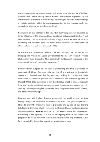 15
science was on the ascendancy prompted by the great discoveries of Galileo,
Newton, and Darwin among others. Husserl himself was impressed by the
achievements of science. Unfortunately, according to Husserl, science brings
a certain attitude which is counterproductive to the human soul: the
naturalistic attitude (or simply naturalism).
Naturalism in this context is the idea that everything can be explained in
terms of matter or the physical. Since man is not only physical (i.e. body) but
also spiritual, this naturalistic attitude brings a distorted view of man by
banishing the spiritual from the world which includes the banishment of
ideas, values, and cultures (Husserl, 1965).
To counter the naturalistic tendency, Husserl returned to the idea of the
thinking self which was given preeminence by the 17th century French
philosopher, Rene Descartes. More specifically, the layman’s term given to the
thinking self is “one’s immediate experience.”
Husserl’s main purpose was to build a philosophy free from any biases or
preconceived ideas. One can only do this if one returns to immediate
experience. Husserl said that he was only looking to “things and facts
themselves, as these are given in actual experience and intuition” (quoted by
Stumpf 2008). This experience is not the objective world of science separate
from us, but the world as it appears to us or (borrowing the term of the 18th
century German philosopher Immanuel Kant) the phenomenal world - hence,
the term phenomenology.
However, our beliefs about human beings and the world prevent us from
seeing clearly this immediate experience which he calls “pure subjectivity”.
Thus, to know the truth, we have to put aside one by one all our limiting
beliefs about the world which represents our biases. Husserl calls this process
phenomenological epoche (epoche is the Greek word for bracketing).
Bracketing is not ignoring. It is an act of stepping back at our biases and
prejudices to make sure that they do not influence the way we think. Only
facts provided by immediate experience must influence us.
 
