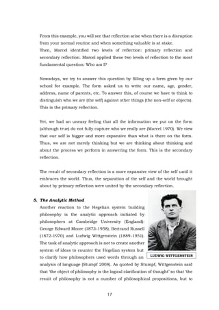 17
From this example, you will see that reflection arise when there is a disruption
from your normal routine and when something valuable is at stake.
Then, Marcel identified two levels of reflection: primary reflection and
secondary reflection. Marcel applied these two levels of reflection to the most
fundamental question: Who am I?
Nowadays, we try to answer this question by filling up a form given by our
school for example. The form asked us to write our name, age, gender,
address, name of parents, etc. To answer this, of course we have to think to
distinguish who we are (the self) against other things (the non-self or objects).
This is the primary reflection.
Yet, we had an uneasy feeling that all the information we put on the form
(although true) do not fully capture who we really are (Marcel 1970). We view
that our self is bigger and more expansive than what is there on the form.
Thus, we are not merely thinking but we are thinking about thinking and
about the process we perform in answering the form. This is the secondary
reflection.
The result of secondary reflection is a more expansive view of the self until it
embraces the world. Thus, the separation of the self and the world brought
about by primary reflection were united by the secondary reflection.
5. The Analytic Method
Another reaction to the Hegelian system building
philosophy is the analytic approach initiated by
philosophers at Cambridge University (England):
George Edward Moore (1873-1958), Bertrand Russell
(1872-1970) and Ludwig Wittgenstein (1889-1951).
The task of analytic approach is not to create another
system of ideas to counter the Hegelian system but
to clarify how philosophers used words through an
analysis of language (Stumpf 2008). As quoted by Stumpf, Wittgenstein said
that ‘the object of philosophy is the logical clarification of thought’ so that ‘the
result of philosophy is not a number of philosophical propositions, but to
LUDWIG WITTGENSTEIN
 