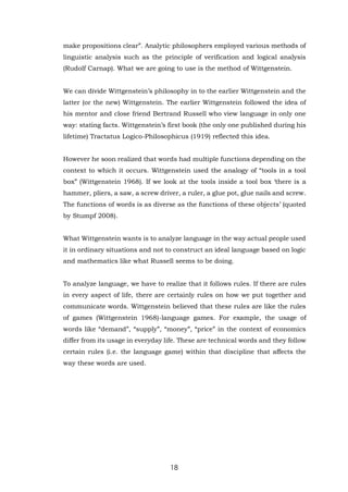 18
make propositions clear”. Analytic philosophers employed various methods of
linguistic analysis such as the principle of verification and logical analysis
(Rudolf Carnap). What we are going to use is the method of Wittgenstein.
We can divide Wittgenstein’s philosophy in to the earlier Wittgenstein and the
latter (or the new) Wittgenstein. The earlier Wittgenstein followed the idea of
his mentor and close friend Bertrand Russell who view language in only one
way: stating facts. Wittgenstein’s first book (the only one published during his
lifetime) Tractatus Logico-Philosophicus (1919) reflected this idea.
However he soon realized that words had multiple functions depending on the
context to which it occurs. Wittgenstein used the analogy of “tools in a tool
box” (Wittgenstein 1968). If we look at the tools inside a tool box ‘there is a
hammer, pliers, a saw, a screw driver, a ruler, a glue pot, glue nails and screw.
The functions of words is as diverse as the functions of these objects’ (quoted
by Stumpf 2008).
What Wittgenstein wants is to analyze language in the way actual people used
it in ordinary situations and not to construct an ideal language based on logic
and mathematics like what Russell seems to be doing.
To analyze language, we have to realize that it follows rules. If there are rules
in every aspect of life, there are certainly rules on how we put together and
communicate words. Wittgenstein believed that these rules are like the rules
of games (Wittgenstein 1968)-language games. For example, the usage of
words like “demand”, “supply”, “money”, “price” in the context of economics
differ from its usage in everyday life. These are technical words and they follow
certain rules (i.e. the language game) within that discipline that affects the
way these words are used.
 