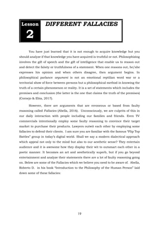19
Lesson
2
DIFFERENT FALLACIES
You have just learned that it is not enough to acquire knowledge but you
should analyze if that knowledge you have acquired is truthful or not. Philosophizing
involves the gift of speech and the gift of intelligence that enable us to reason out
and detect the falsity or truthfulness of a statement. When one reasons out, he/she
expresses his opinion and when others disagree, then argument begins. In
philosophical parlance argument is not an emotional reptilian word war or a
territorial show of force between persons but a philosophical method in knowing the
truth of a certain phenomenon or reality. It is a set of statements which includes the
premises and conclusion (the latter is the one that claims the truth of the premises)
(Cornejo & Ebia, 2017).
However, there are arguments that are erroneous or based from faulty
reasoning called Fallacies (Abella, 2016). Unconsciously, we are culprits of this in
our daily interaction with people including our families and friends. Even TV
commercials intentionally employ some faulty reasoning to convince their target
market to purchase their products. Lawyers outwit each other by employing some
fallacies to defend their clients. I am sure you are familiar with the famous “Flip Top
Battles” group in today’s digital world. Shall we say a modern dialectical approach
which appeal not only to the mind but also to our aesthetic sense? They entertain
audience and it is awesome how they display their wit to outsmart each other in a
poetic manner. It becomes an art and aesthetically superb, but if you go beyond
entertainment and analyze their statements there are a lot of faulty reasoning going
on. Below are some of the Fallacies which we believe you need to be aware of. Abella,
Roberto D. in his book “Introduction to the Philosophy of the Human Person” laid
down some of these fallacies:
 