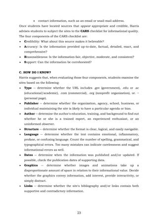 23
 contact information, such as an email or snail-mail address.
Once students have located sources that appear appropriate and credible, Harris
advises students to subject the sites to the CARS checklist for informational quality.
The four components of the CARS checklist are:
 Credibility: What about this source makes it believable?
 Accuracy: Is the information provided up-to-date, factual, detailed, exact, and
comprehensive?
 Reasonableness: Is the information fair, objective, moderate, and consistent?
 Support: Can the information be corroborated?
C. HOW DO I KNOW?
Harris suggests that, when evaluating those four components, students examine the
sites based on the following:
 Type -- determine whether the URL includes .gov (government), .edu or .ac
(educational/academic), .com (commercial), .org (nonprofit organization), or. ~
(personal page).
 Publisher -- determine whether the organization, agency, school, business, or
individual maintaining the site is likely to have a particular agenda or bias.
 Author -- determine the author's education, training, and background to find out
whether he or she is a trained expert, an experienced enthusiast, or an
uninformed observer.
 Structure -- determine whether the format is clear, logical, and easily navigable.
 Language -- determine whether the text contains emotional, inflammatory,
profane, or confusing language. Count the number of spelling, grammatical, and
typographical errors. Too many mistakes can indicate carelessness and suggest
informational errors as well.
 Dates -- determine when the information was published and/or updated. If
possible, check the publication dates of supporting data.
 Graphics -- determine whether images and animations take up a
disproportionate amount of space in relation to their informational value. Decide
whether the graphics convey information, add interest, provide interactivity, or
simply distract.
 Links -- determine whether the site's bibliography and/or links contain both
supportive and contradictory information.
 