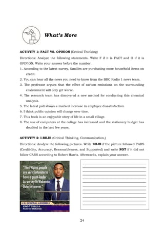 24
What’s More
ACTIVITY 1: FACT VS. OPINION (Critical Thinking)
Directions: Analyze the following statements. Write F if it is FACT and O if it is
OPINION. Write your answer before the number.
1. According to the latest survey, families are purchasing more household items on
credit.
2. You can hear all the news you need to know from the BBC Radio 1 news team.
3. The professor argues that the effect of carbon emissions on the surrounding
environment will only get worse.
4. The research team has discovered a new method for conducting this chemical
analysis.
5. The latest poll shows a marked increase in employee dissatisfaction.
6. I think public opinion will change over time.
7. This book is an enjoyable story of life in a small village.
8. The use of computers at the college has increased and the stationery budget has
doubled in the last few years.
ACTIVITY 2: I-BILIB (Critical Thinking, Communication,)
Directions: Analyze the following pictures. Write BILIB if the picture followed CARS
(Credibility, Accuracy, Reasonableness, and Supported) and write NOT if it did not
follow CARS according to Robert Harris. Afterwards, explain your answer.
__________________________________________
__________________________________________
__________________________________________
__________________________________________
__________________________________________
__________________________________________
__________________________________________
__________________________________________
__________________________________________
__________________________________________
__________________________________________
__________________________________________
 