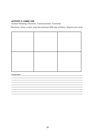 28
ACTIVITY 2: COMIC CON
(Critical Thinking, Character, Communication, Creativity)
Directions: Draw a comic strip that portrays ONE type of fallacy. Explain your work.
Explanation:_______________________________________________________________
_________________________________________________________________________
_________________________________________________________________________
_________________________________________________________________________
_________________________________________________________________________
_________________________________________________________________________
_________________________________________________________________________
_________________________________________________________________________
_________________________________________________________________________
 