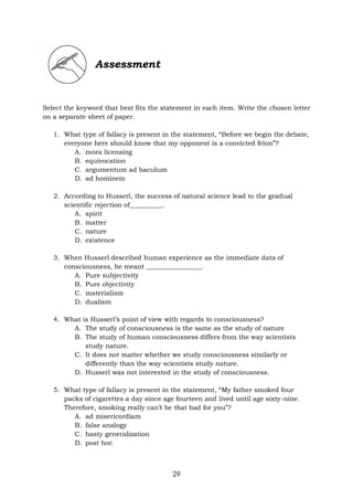 29
Assessment
Select the keyword that best fits the statement in each item. Write the chosen letter
on a separate sheet of paper.
1. What type of fallacy is present in the statement, “Before we begin the debate,
everyone here should know that my opponent is a convicted felon”?
A. mora licensing
B. equivocation
C. argumentum ad baculum
D. ad hominem
2. According to Husserl, the success of natural science lead to the gradual
scientific rejection of__________.
A. spirit
B. matter
C. nature
D. existence
3. When Husserl described human experience as the immediate data of
consciousness, he meant _________________.
A. Pure subjectivity
B. Pure objectivity
C. materialism
D. dualism
4. What is Husserl’s point of view with regards to consciousness?
A. The study of consciousness is the same as the study of nature
B. The study of human consciousness differs from the way scientists
study nature.
C. It does not matter whether we study consciousness similarly or
differently than the way scientists study nature.
D. Husserl was not interested in the study of consciousness.
5. What type of fallacy is present in the statement, “My father smoked four
packs of cigarettes a day since age fourteen and lived until age sixty-nine.
Therefore, smoking really can’t be that bad for you”?
A. ad misericordiam
B. false analogy
C. hasty generalization
D. post hoc
 