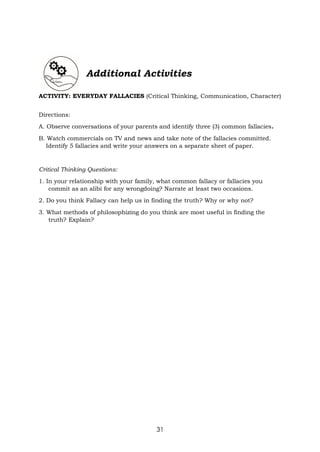 31
Additional Activities
ACTIVITY: EVERYDAY FALLACIES (Critical Thinking, Communication, Character)
Directions:
A. Observe conversations of your parents and identify three (3) common fallacies.
B. Watch commercials on TV and news and take note of the fallacies committed.
Identify 5 fallacies and write your answers on a separate sheet of paper.
Critical Thinking Questions:
1. In your relationship with your family, what common fallacy or fallacies you
commit as an alibi for any wrongdoing? Narrate at least two occasions.
2. Do you think Fallacy can help us in finding the truth? Why or why not?
3. What methods of philosophizing do you think are most useful in finding the
truth? Explain?
 