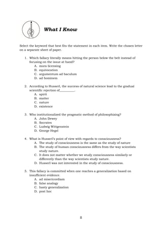 8
What I Know
Select the keyword that best fits the statement in each item. Write the chosen letter
on a separate sheet of paper.
1. Which fallacy literally means hitting the person below the belt instead of
focusing on the issue at hand?
A. mora licensing
B. equivocation
C. argumentum ad baculum
D. ad hominem
2. According to Husserl, the success of natural science lead to the gradual
scientific rejection of__________.
A. spirit
B. matter
C. nature
D. existence
3. Who institutionalized the pragmatic method of philosophizing?
A. John Dewey
B. Socrates
C. Ludwig Wittgenstein
D. George Hegel
4. What is Husserl’s point of view with regards to consciousness?
A. The study of consciousness is the same as the study of nature
B. The study of human consciousness differs from the way scientists
study nature.
C. It does not matter whether we study consciousness similarly or
differently than the way scientists study nature.
D. Husserl was not interested in the study of consciousness.
5. This fallacy is committed when one reaches a generalization based on
insufficient evidence.
A. ad misericordiam
B. false analogy
C. hasty generalization
D. post hoc
 