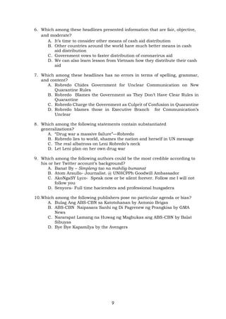 9
6. Which among these headlines presented information that are fair, objective,
and moderate?
A. It’s time to consider other means of cash aid distribution
B. Other countries around the world have much better means in cash
aid distribution
C. Government vows to faster distribution of coronavirus aid
D. We can also learn lesson from Vietnam how they distribute their cash
aid
7. Which among these headlines has no errors in terms of spelling, grammar,
and content?
A. Robredo Chides Government for Unclear Communication on New
Quarantine Rules
B. Robredo Blames the Government as They Don’t Have Clear Rules in
Quarantine
C. Robredo Charge the Government as Culprit of Confusion in Quarantine
D. Robredo blames those in Executive Branch for Communication’s
Unclear
8. Which among the following statements contain substantiated
generalizations?
A. “Drug war a massive failure”—Robredo
B. Robredo lies to world, shames the nation and herself in UN message
C. The real albatross on Leni Robredo’s neck
D. Let Leni plan on her own drug war
9. Which among the following authors could be the most credible according to
his or her Twitter account’s background?
A. Banat By – Simpleng tao na mahilig bumanat
B. Atom Araullo- Journalist. @ UNHCPPh Goodwill Ambassador
C. AkoNgaSY Lyco- Speak now or be silent forever. Follow me I will not
follow you
D. Senyora- Full time haciendera and professional husgadera
10.Which among the following publishers pose no particular agenda or bias?
A. Bulag Ang ABS-CBN sa Katotohanan by Antonio Brigas
B. ABS-CBN Naipasara Sanhi ng Di Pagrenew ng Prangkisa by GMA
News
C. Nararapat Lamang na Huwag ng Magbukas ang ABS-CBN by Balat
Sibuyas
D. Bye Bye Kapamilya by the Avengers
 