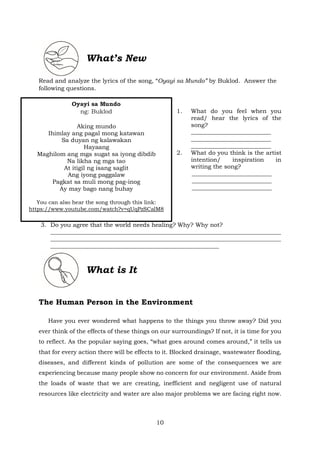What’s New
Read and analyze the lyrics of the song, “Oyayi sa Mundo” by Buklod. Answer the
following questions.
1. What do you feel when you
read/ hear the lyrics of the
song?
___________________________
___________________________
___________________________
2. What do you think is the artist
intention/ inspiration in
writing the song?
___________________________
___________________________
___________________________
3. Do you agree that the world needs healing? Why? Why not?
______________________________________________________________________________
______________________________________________________________________________
_________________________________________________________
What is It
The Human Person in the Environment
Have you ever wondered what happens to the things you throw away? Did you
ever think of the effects of these things on our surroundings? If not, it is time for you
to reflect. As the popular saying goes, “what goes around comes around,” it tells us
that for every action there will be effects to it. Blocked drainage, wastewater flooding,
diseases, and different kinds of pollution are some of the consequences we are
experiencing because many people show no concern for our environment. Aside from
the loads of waste that we are creating, inefficient and negligent use of natural
resources like electricity and water are also major problems we are facing right now.
Oyayi sa Mundo
ng: Buklod
Aking mundo
Ihimlay ang pagal mong katawan
Sa duyan ng kalawakan
Hayaang
Maghilom ang mga sugat sa iyong dibdib
Na likha ng mga tao
At itigil ng isang saglit
Ang iyong paggalaw
Pagkat sa muli mong pag-inog
Ay may bago nang buhay
You can also hear the song through this link:
https://www.youtube.com/watch?v=qUqPzSCalM8
10
 