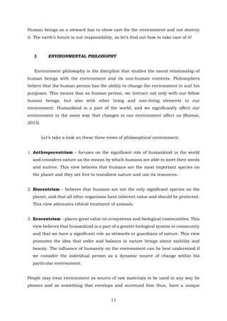 Human beings as a steward has to show care for the environment and not destroy
it. The earth’s future is our responsibility, so let’s find out how to take care of it!
I. ENVIRONMENTAL PHILOSOPHY
Environment philosophy is the discipline that studies the moral relationship of
human beings with the environment and its non-human contents. Philosophers
believe that the human person has the ability to change the environment to suit his
purposes. This means that as human person, we interact not only with our fellow
human beings, but also with other living and non-living elements in our
environment. Humankind is a part of the world, and we significantly affect our
environment in the same way that changes in our environment affect us (Ramos,
2015)
Let’s take a look on these three views of philosophical environment.
1. Anthropocentrism – focuses on the significant role of humankind in the world
and considers nature as the means by which humans are able to meet their needs
and survive. This view believes that humans are the most important species on
the planet and they are free to transform nature and use its resources.
2. Biocentrism – believes that humans are not the only significant species on the
planet, and that all other organisms have inherent value and should be protected.
This view advocates ethical treatment of animals.
3. Ecocentrism – places great value on ecosystems and biological communities. This
view believes that humankind is a part of a greater biological system or community
and that we have a significant role as stewards or guardians of nature. This view
promotes the idea that order and balance in nature brings about stability and
beauty. The influence of humanity on the environment can be best understood if
we consider the individual person as a dynamic source of change within his
particular environment.
People may treat environment as source of raw materials to be used in any way he
pleases and as something that envelops and surround him thus, have a unique
11
 