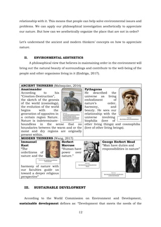 relationship with it. This means that people can help solve environmental issues and
problems. We can apply our philosophical investigation aesthetically to appreciate
our nature. But how can we aesthetically organize the place that are not in order?
Let’s understand the ancient and modern thinkers’ concepts on how to appreciate
nature.
II. ENVIRONMENTAL AESTHETICS
A philosophical view that believes in maintaining order in the environment will
bring out the natural beauty of surroundings and contribute to the well-being of the
people and other organisms living in it (Endriga, 2017).
ANCIENT THINKERS (Mabaquiao, 2016)
Anaximander
According to his
“Creation-Destruction”,
the sketch of the genesis
of the world (cosmology),
the evolution of the world
begins with the
generation of opposites in
a certain region Nature.
Nature is indeterminate-
boundless in the sense that no
boundaries between the warm and or the
moist and dry regions are originally
present within.
Pythagoras
He described the
universe as living
embodiment of
nature’s order,
harmony, and
beauty. He sees our
relationship with the
universe involving
biophilia (love of
other living things) and cosmophilia
(love of other living beings).
MODERN THINKERS (Wang, 2017)
Immanuel
Kant
“The
orderliness of
nature and the
harmony of nature with
our faculties guide us
toward a deeper religious
perspective”
Herbert
Marcuse
“Human have
power over
nature.”
George Herbert Mead
“Man have duties and
responsibilities in nature”
III. SUSTAINABLE DEVELOPMENT
According to the World Commission on Environment and Development,
sustainable development defines as: “Development that meets the needs of the
Photo from:
https://philosophy.redzambala.com/milesia
n-school/anaximander-by-ancient-
philosophers.htmlhttps://philosophy.redza
mbala.com/milesian-school/anaximander-
by-ancient-philosophers.html
Photo from:
https://mathigon.org/course/triangles/pythagoras
Photo from: https://gohighbrow.com/philosophy-
of-immanuel-kant/
Photo from:
https://www.britannica.com/biography/Herbert-
Marcuse
Photo from:
https://www.thefamouspeople.com/profiles/georg
e-herbert-mead-10022.php
12
 
