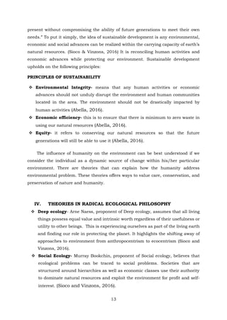 present without compromising the ability of future generations to meet their own
needs.” To put it simply, the idea of sustainable development is any environmental,
economic and social advances can be realized within the carrying capacity of earth’s
natural resources. (Sioco & Vinzons, 2016) It is reconciling human activities and
economic advances while protecting our environment. Sustainable development
upholds on the following principles:
PRINCIPLES OF SUSTAINABILITY
 Environmental Integrity- means that any human activities or economic
advances should not unduly disrupt the environment and human communities
located in the area. The environment should not be drastically impacted by
human activities (Abella, 2016).
 Economic efficiency- this is to ensure that there is minimum to zero waste in
using our natural resources (Abella, 2016).
 Equity- it refers to conserving our natural resources so that the future
generations will still be able to use it (Abella, 2016).
The influence of humanity on the environment can be best understood if we
consider the individual as a dynamic source of change within his/her particular
environment. There are theories that can explain how the humanity address
environmental problem. These theories offers ways to value care, conservation, and
preservation of nature and humanity.
IV. THEORIES IN RADICAL ECOLOGICAL PHILOSOPHY
 Deep ecology- Arne Naess, proponent of Deep ecology, assumes that all living
things possess equal value and intrinsic worth regardless of their usefulness or
utility to other beings. This is experiencing ourselves as part of the living earth
and finding our role in protecting the planet. It highlights the shifting away of
approaches to environment from anthropocentrism to ecocentrism (Sioco and
Vinzons, 2016).
 Social Ecology- Murray Bookchin, proponent of Social ecology, believes that
ecological problems can be traced to social problems. Societies that are
structured around hierarchies as well as economic classes use their authority
to dominate natural resources and exploit the environment for profit and self-
interest. (Sioco and Vinzons, 2016).
13
 