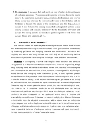  Ecofeminism- It assumes that male-centered view of nature is the root cause
of ecological problems. To address environmental problems humanity has to
remove the superior vs. inferior in human relations. Ecofemimism also believes
that a society that tolerates the oppression of women is directly linked with its
tendency to tolerate the abuse of the environment and the degradation of
nature. It also features the existing patriarchal and capitalist systems in our
society as social and economic exploitative to the detrimental of women and
nature. This theory benefits the social and political agenda of both female and
nature. (Sioco and Vinzons, 2016).
V. PRUDENCE AND FRUGALITY
How can one lessen the waste he/she is making? How can one be more efficient
and more responsible in using natural resources? These questions can be answered
by observing prudence and frugality towards the environment. Prudence and
frugality are two of the many virtues that can help us in addressing various
environmental problems and solving the challenges these problems have created.
Prudence is the capacity to direct and discipline one’s activities and behavior
using reason. It is the behavior that is cautious and, as much as possible, keeps
away from any risks. Prudence is considered as the first and most vital among the
four cardinal virtues, which include justice, fortitude, and temperance. According to
Adam Smith’s The Theory of Moral Sentiments (1759), a truly righteous person
embodies the value of prudence since it controls one’s overindulgences and as such
is vital for a certain society. As St. Thomas Aquinas argued, prudence is not purely
an individual virtue, but concerns the social dimension too. It means that prudence
favors not only the private good of a certain person, but also the common good. Now,
the question is: Is prudence applicable to the challenges that the various
environmental problems have brought? Well, aside from being an individual virtue,
prudence is also considered as an ecological virtue since it implies the
acknowledgement of human finiteness, both moral and physical. Human finiteness
is indivisible from the physical environment, which means that we, vulnerable
beings, depend on a no less fragile and vulnerable natural world, the ultimate source
of human well-being and economic prosperity. Prudence can help us become wiser,
more responsible in terms of using our natural resources and, most importantly,
become more appreciative of nature’s essential value.
14
 