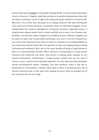 On the other hand, frugality is the quality of being thrifty. It is the careful supervision
of one’s resources. Frugality, aside from prudence, is another fundamental value that
can help us develop a sense of right and wrong and attain whatever we want in life.
Moreover, it is a virtue that can guide us in making choices in life and receiving the
most value out of those decisions. Commonly, when we talk about frugality, we are
talking about the cautious management of material resources, especially money. A
frugal person always invests time to think carefully just to save a lot of money and,
therefore, uses far less money compare to an affluent person. However, frugality can
be used in a wider way to practically everything in our lives. It can be considered as
one of the most important parts when it comes to carrying on our responsibilities to
our community and the world. Now, the question is: How can frugality help in solving
environmental problems? Well, one of the main benefits of being a frugal person is
that it is environmentally friendly. When someone is being frugal in using natural
resources like electricity and water, this person is putting lesser damage on our
natural environment. Furthermore, a frugal person usually lives out the idea of
“reduce, reuse, recycle” just to minimize expenses. Yet, this same idea also minimizes
overall environmental impact. Frugality, just like prudence, plays a big role in
protecting our environment. It finds a great deal of value in lessening one’s use of
natural resources and, at the same time, getting as much value as possible out of
the resources that we are using.
15
 