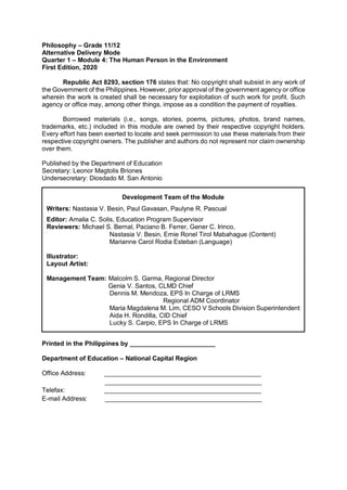 Philosophy – Grade 11/12
Alternative Delivery Mode
Quarter 1 – Module 4: The Human Person in the Environment
First Edition, 2020
Republic Act 8293, section 176 states that: No copyright shall subsist in any work of
the Government of the Philippines. However, prior approval of the government agency or office
wherein the work is created shall be necessary for exploitation of such work for profit. Such
agency or office may, among other things, impose as a condition the payment of royalties.
Borrowed materials (i.e., songs, stories, poems, pictures, photos, brand names,
trademarks, etc.) included in this module are owned by their respective copyright holders.
Every effort has been exerted to locate and seek permission to use these materials from their
respective copyright owners. The publisher and authors do not represent nor claim ownership
over them.
Published by the Department of Education
Secretary: Leonor Magtolis Briones
Undersecretary: Diosdado M. San Antonio
Printed in the Philippines by ________________________
Department of Education – National Capital Region
Office Address: ____________________________________________
____________________________________________
Telefax: ____________________________________________
E-mail Address: ____________________________________________
Development Team of the Module
Writers: Nastasia V. Besin, Paul Gavasan, Paulyne R. Pascual
Editor: Amalia C. Solis, Education Program Supervisor
Reviewers: Michael S. Bernal, Paciano B. Ferrer, Gener C. Irinco,
Nastasia V. Besin, Ernie Ronel Tirol Mabahague (Content)
Marianne Carol Rodia Esteban (Language)
Illustrator:
Layout Artist:
Management Team: Malcolm S. Garma, Regional Director
Genia V. Santos, CLMD Chief
Dennis M. Mendoza, EPS In Charge of LRMS
Regional ADM Coordinator
Maria Magdalena M. Lim, CESO V Schools Division Superintendent
Aida H. Rondilla, CID Chief
Lucky S. Carpio, EPS In Charge of LRMS
 