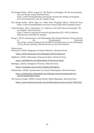 The Simple Dollar. (2018, August 2). The Wisdom of Frugality: The Environmentalist
Case for Simple Living. Retrieved from
https://www.thesimpledollar.com/book-reviews/the-wisdom-of-frugality-
the-environmentalist-case-for-simple-living/
The Simple Dollar. (2018, May 31). What Does ‘Frugality’ Mean?. Retrieved from
https://www.thesimpledollar.com/save-money/what-does-frugality-mean/
United Nations. (2011, September 11). Address to the 66th General Assembly: "We
the Peoples". Retrieved from
https://www.un.org/sg/en/content/sg/speeches/2011-09-21/address-
66th-general-assembly-we-peoples
Wang Y. (2017). Introduction to the Philosophy of the Human Reason: Human Person
in the Environment. Retrieved
from https://www.academia.edu/37605313/Introduction_to_the_Philosophy
_of_the_Human_Reason_Human_Person_in_the_Environment
Photos from:
Britannica. (2020). Biography of Herbert Marcuse. Retrieved from:
https://www.britannica.com/biography/Herbert-Marcuse
Highbrow. (2020). Philosophy of Immanuel Kant. Retrieved from:
https://gohighbrow.com/philosophy-of-immanuel-kant/
Mathigon. (2020). Pythagoras’ Theorem. Retrieved from:
https://mathigon.org/course/triangles/pythagoras
Redzambala. (2020). Anaximander by Ancient Philosophers. Retrieved from:
https://philosophy.redzambala.com/milesian-school/anaximander-by-
ancient-philosophers.html
The Famous People. (2020). George Herbert Mead Biography. Retrieved from:
https://www.thefamouspeople.com/profiles/george-herbert-mead-10022.php
24
 