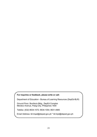 For inquiries or feedback, please write or call:
Department of Education - Bureau of Learning Resources (DepEd-BLR)
Ground Floor, Bonifacio Bldg., DepEd Complex
Meralco Avenue, Pasig City, Philippines 1600
Telefax: (632) 8634-1072; 8634-1054; 8631-4985
Email Address: blr.lrqad@deped.gov.ph * blr.lrpd@deped.gov.ph
25
 